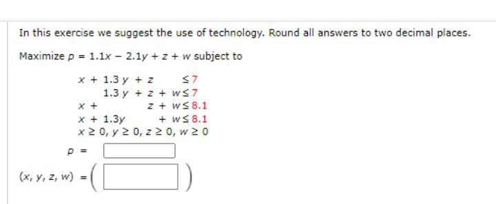 In this exercise we suggest the use of technology. Round all answers to two decimal places.
Maximize p = 1.1x - 2.1y + z + w subject to
x + 1.3 y + z
1.3 y + z + wS7
S7
x +
x + 1.3y
x2 0, y 2 0, z 2 0, w 20
z + wS 8.1
+ ws 8.1
p =
(x, y, z, w)
