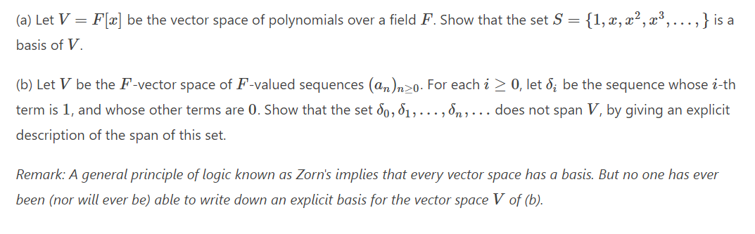 (a) Let V = F[x] be the vector space of polynomials over a field F. Show that the set S = {1, x, x², x³3,...,} is a
basis of V.
(b) Let V be the F-vector space of F-valued sequences (an)n>0. For each i > 0, let 8; be the sequence whose i-th
term is 1, and whose other terms are 0. Show that the set 8o, 81,.….., 8n , . . does not span V, by giving an explicit
description of the span of this set.
Remark: A general principle of logic known as Zorn's implies that every vector space has a basis. But no one has ever
been (nor will ever be) able to write down an explicit basis for the vector space V of (b).

