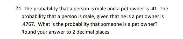 24. The probability that a person is male and a pet owner is .41. The
probability that a person is male, given that he is a pet owner is
.4767. What is the probability that someone is a pet owner?
Round your answer to 2 decimal places.
