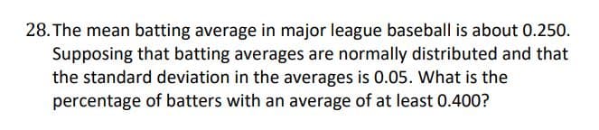 28. The mean batting average in major league baseball is about 0.250.
Supposing that batting averages are normally distributed and that
the standard deviation in the averages is 0.05. What is the
percentage of batters with an average of at least 0.400?
