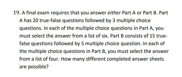 19. A final exam requires that you answer either Part A or Part B. Part
A has 20 true-false questions followed by 3 multiple choice
questions. In each of the multiple choice questions in Part A, you
must select the answer from a list of six. Part B consists of 15 true-
false questions followed by 5 multiple choice question. In each of
the multiple choice questions in Part B, you must select the answer
from a list of four. How many different completed answer sheets
are possible?

