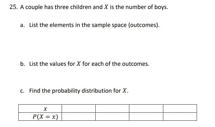 25. A couple has three children and X is the number of boys.
a. List the elements in the sample space (outcomes).
b. List the values for X for each of the outcomes.
c. Find the probability distribution for X.
P(X = x)
