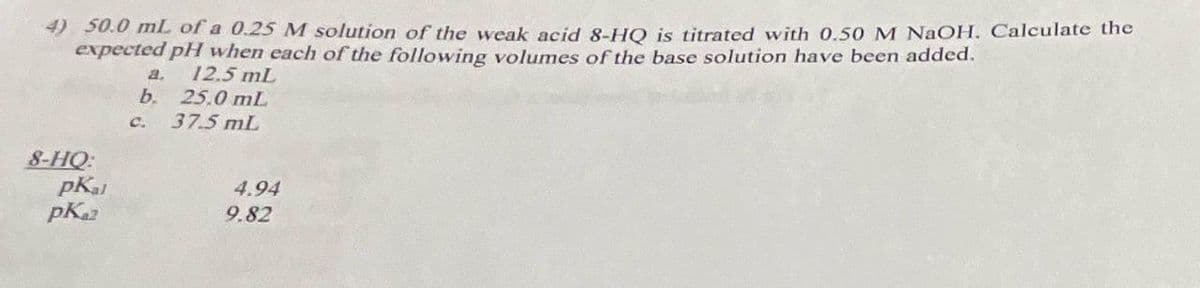 4) 50.0 mL of a 0.25 M solution of the weak acid 8-HQ is titrated with 0.50 M NaOH. Calculate the
expected pH when each of the following volumes of the base solution have been added.
a.
12.5 mL
b. 25.0 mL
8-HQ:
pkal
pKa2
C.
37.5 mL
4.94
9.82