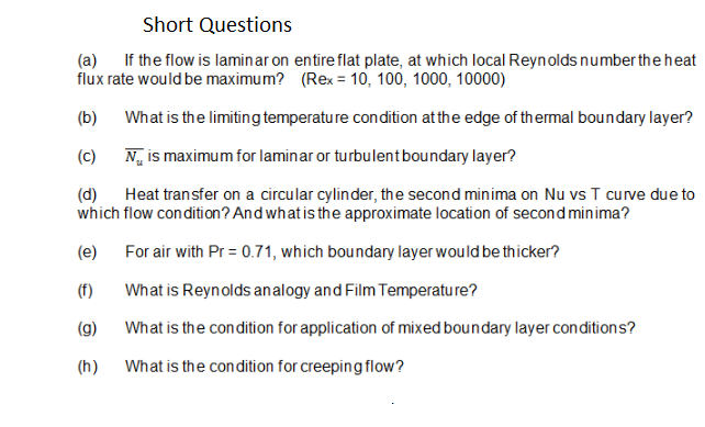 Short Questions
(a) If the flow is laminar on entire flat plate, at which local Reynolds number the heat
flux rate would be maximum? (Rex = 10, 100, 1000, 10000)
(b)
What is the limiting temperature condition at the edge of thermal boundary layer?
(c)
N, is maximum for laminar or turbulentboundary layer?
(d) Heat transfer on a circular cylinder, the second minima on Nu vs T curve due to
which flow condition? And what is the approximate location of second minima?
(e) For air with Pr = 0.71, which boundary layer would be thicker?
(f)
What is Reynolds analogy and Film Temperature?
(g)
What is the condition for application of mixed boundary layer conditions?
(h)
What is the condition for creeping flow?
