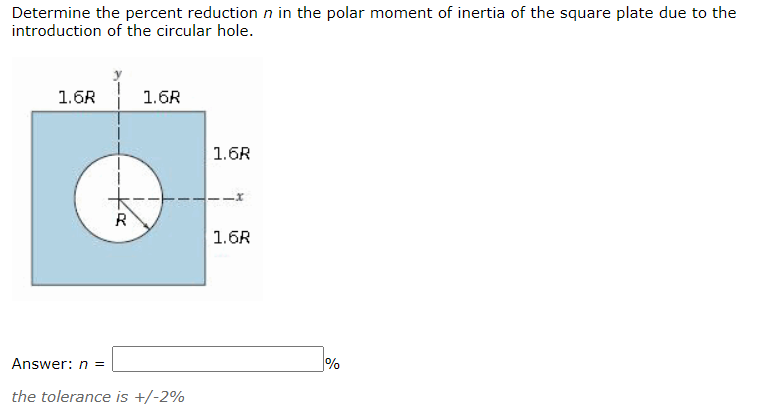 Determine the percent reduction n in the polar moment of inertia of the square plate due to the
introduction of the circular hole.
1.6R
1.6R
1.6R
R
1.6R
Answer: n =
%
the tolerance is +/-2%
