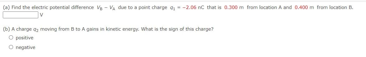 (a) Find the electric potential difference VB - VA due to a point charge 9₁ = -2.06 nC that is 0.300 m from location A and 0.400 m from location B.
V
(b) A charge q2 moving from B to A gains in kinetic energy. What is the sign of this charge?
O positive
O negative