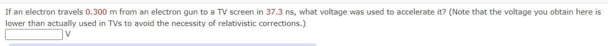 If an electron travels 0.300 m from an electron gun to a TV screen in 37.3 ns, what voltage was used to accelerate it? (Note that the voltage you obtain here is
lower than actually used in TVs to avoid the necessity of relativistic corrections.)