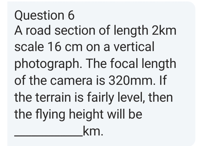 Question 6
A road section of length 2km
scale 16 cm on a vertical
photograph. The focal length
of the camera is 320mm. If
the terrain is fairly level, then
the flying height will be
km.
