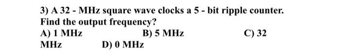 3) A 32 - MHz square wave clocks a 5-bit ripple counter.
Find the output frequency?
A) 1 MHz
MHz
B) 5 MHz
C) 32
D) 0 MHz