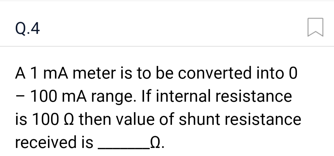 Q.4
A 1 mA meter is to be converted into 0
- 100 mA range. If internal resistance
is 100 Q then value of shunt resistance
received is
Q.