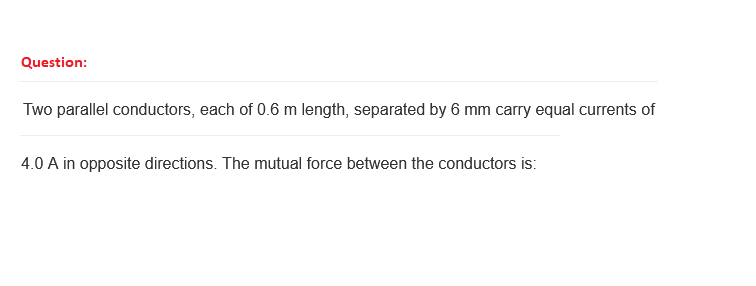 Question:
Two parallel conductors, each of 0.6 m length, separated by 6 mm carry equal currents of
4.0 A in opposite directions. The mutual force between the conductors is: