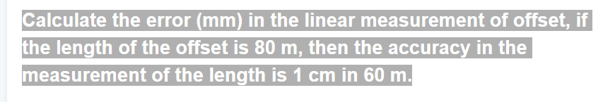Calculate the error (mm) in the linear measurement of offset, if
the length of the offset is 80 m, then the accuracy in the
measurement of the length is 1 cm in 60 m.