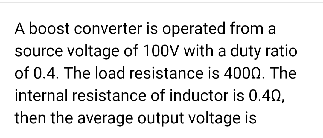 A boost converter is operated from a
source voltage of 100V with a duty ratio
of 0.4. The load resistance is 4000. The
internal resistance of inductor is 0.40,
then the average output voltage is