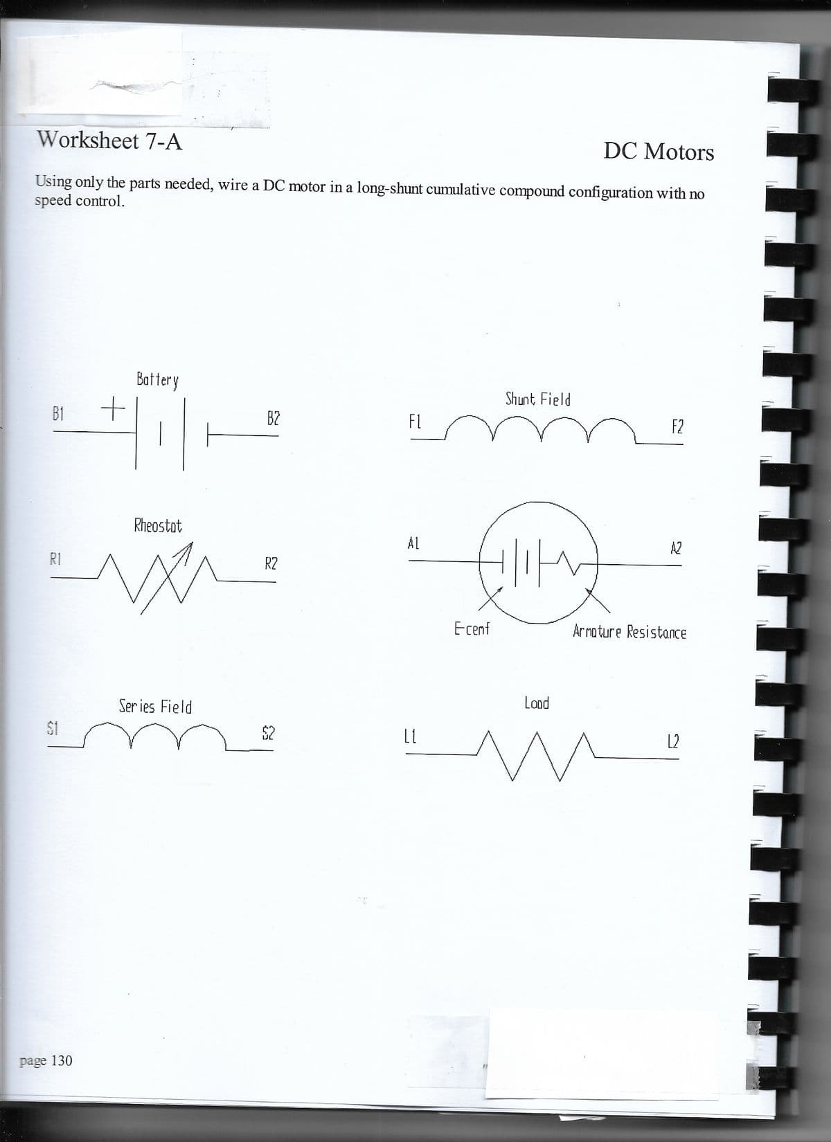 Worksheet 7-A
DC Motors
Using only the parts needed, wire a DC motor in a long-shunt cumulative compound configuration with no
speed control.
Battery
Shunt Field
B1
B2
FL
F2
Rheostot
AL
A2
R1
R2
Ecenf
Arnoture Resistance
Ser ies Field
Lond
$1
$2
L2
page 130
