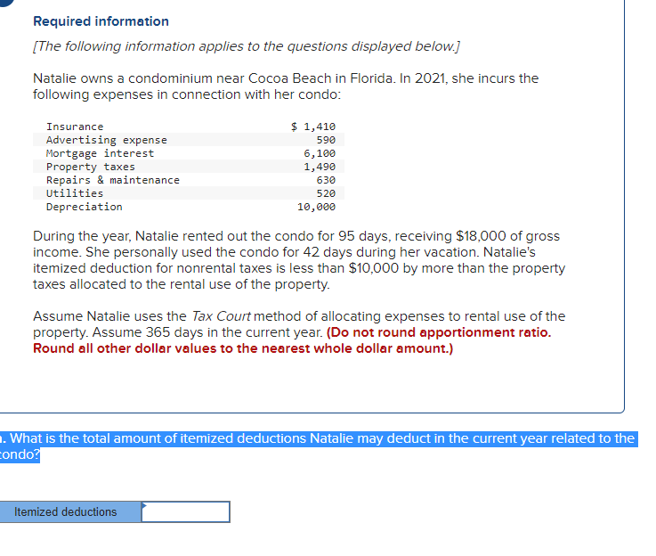 Required information
[The following information applies to the questions displayed below.]
Natalie owns a condominium near Cocoa Beach in Florida. In 2021, she incurs the
following expenses in connection with her condo:
Insurance
$ 1,410
590
6,100
Advertising expense
Mortgage interest
Property taxes
Repairs & maintenance
1,490
630
Utilities
520
Depreciation
10,000
During the year, Natalie rented out the condo for 95 days, receiving $18,000 of gross
income. She personally used the condo for 42 days during her vacation. Natalie's
itemized deduction for nonrental taxes is less than $10,000 by more than the property
taxes allocated to the rental use of the property.
Assume Natalie uses the Tax Court method of allocating expenses to rental use of the
property. Assume 365 days in the current year. (Do not round apportionment ratio.
Round all other dollar values to the nearest whole dollar amount.)
1. What is the total amount of itemized deductions Natalie may deduct in the current year related to the
condo?
Itemized deductions