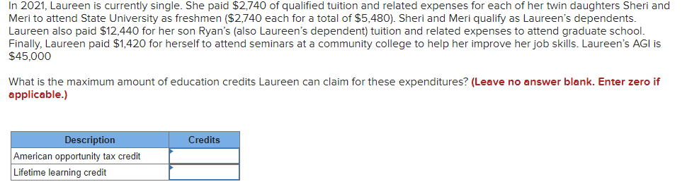 In 2021, Laureen is currently single. She paid $2,740 of qualified tuition and related expenses for each of her twin daughters Sheri and
Meri to attend State University as freshmen ($2,740 each for a total of $5,480). Sheri and Meri qualify as Laureen's dependents.
Laureen also paid $12,440 for her son Ryan's (also Laureen's dependent) tuition and related expenses to attend graduate school.
Finally, Laureen paid $1,420 for herself to attend seminars at a community college to help her improve her job skills. Laureen's AGI is
$45,000
What is the maximum amount of education credits Laureen can claim for these expenditures? (Leave no answer blank. Enter zero if
applicable.)
Description
Credits
American opportunity tax credit
Lifetime learning credit