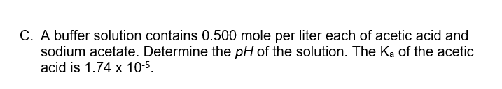 C. A buffer solution contains 0.500 mole per liter each of acetic acid and
sodium acetate. Determine the pH of the solution. The Ka of the acetic
acid is 1.74 x 10-5.
