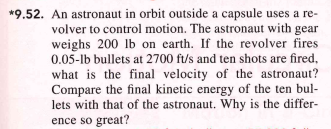 *9.52. An astronaut in orbit outside a capsule uses a re-
volver to control motion. The astronaut with gear
weighs 200 lb on earth. If the revolver fires
0.05-1b bullets at 2700 ft/s and ten shots are fired,
what is the final velocity of the astronaut?
Compare the final kinetic energy of the ten bul-
lets with that of the astronaut. Why is the differ-
ence so great?
