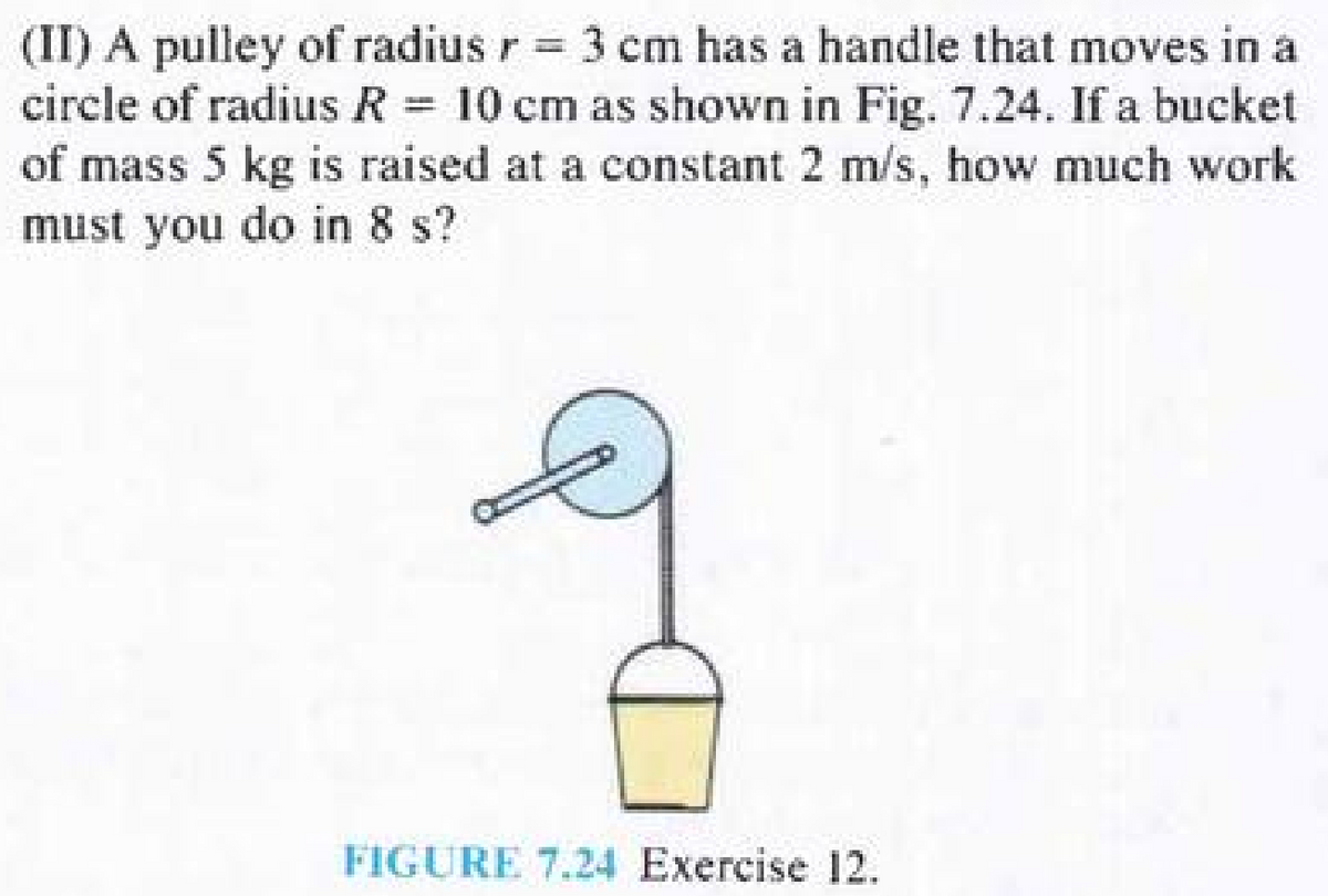 (II) A pulley of radius r = 3 cm has a handle that moves in a
circle of radius R = 10 cm as shown in Fig. 7.24. If a bucket
of mass 5 kg is raised at a constant 2 m/s, how much work
must you do in 8 s?
FIGURE 7.24 Exercise 12.