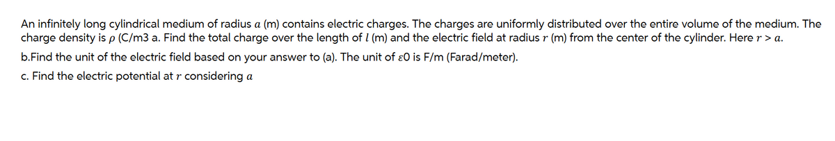 An infinitely long cylindrical medium of radius a (m) contains electric charges. The charges are uniformly distributed over the entire volume of the medium. The
charge density is p (C/m3 a. Find the total charge over the length of 1 (m) and the electric field at radius r (m) from the center of the cylinder. Here r > a.
b.Find the unit of the electric field based on your answer to (a). The unit of O is F/m (Farad/meter).
c. Find the electric potential at r considering a