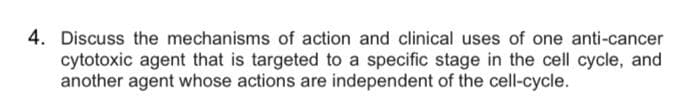 4. Discuss the mechanisms of action and clinical uses of one anti-cancer
cytotoxic agent that is targeted to a specific stage in the cell cycle, and
another agent whose actions are independent of the cell-cycle.
