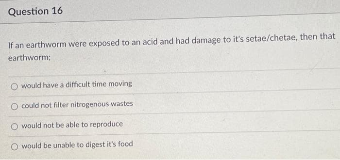Question 16
If an earthworm were exposed to an acid and had damage to it's setae/chetae, then that
earthworm;
O would have a difficult time moving
O could not filter nitrogenous wastes
O would not be able to reproduce
would be unable to digest it's food
