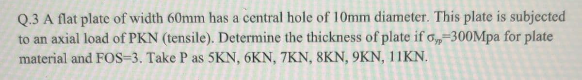 Q.3 A flat plate of width 60mm has a central hole of 10mm diameter. This plate is subjected
to an axial load of PKN (tensile). Determine the thickness of plate if o,-300Mpa for plate
material and FOS=3. Take P as 5KN, 6KN, 7KN, 8KN, 9KN, 11KN.
