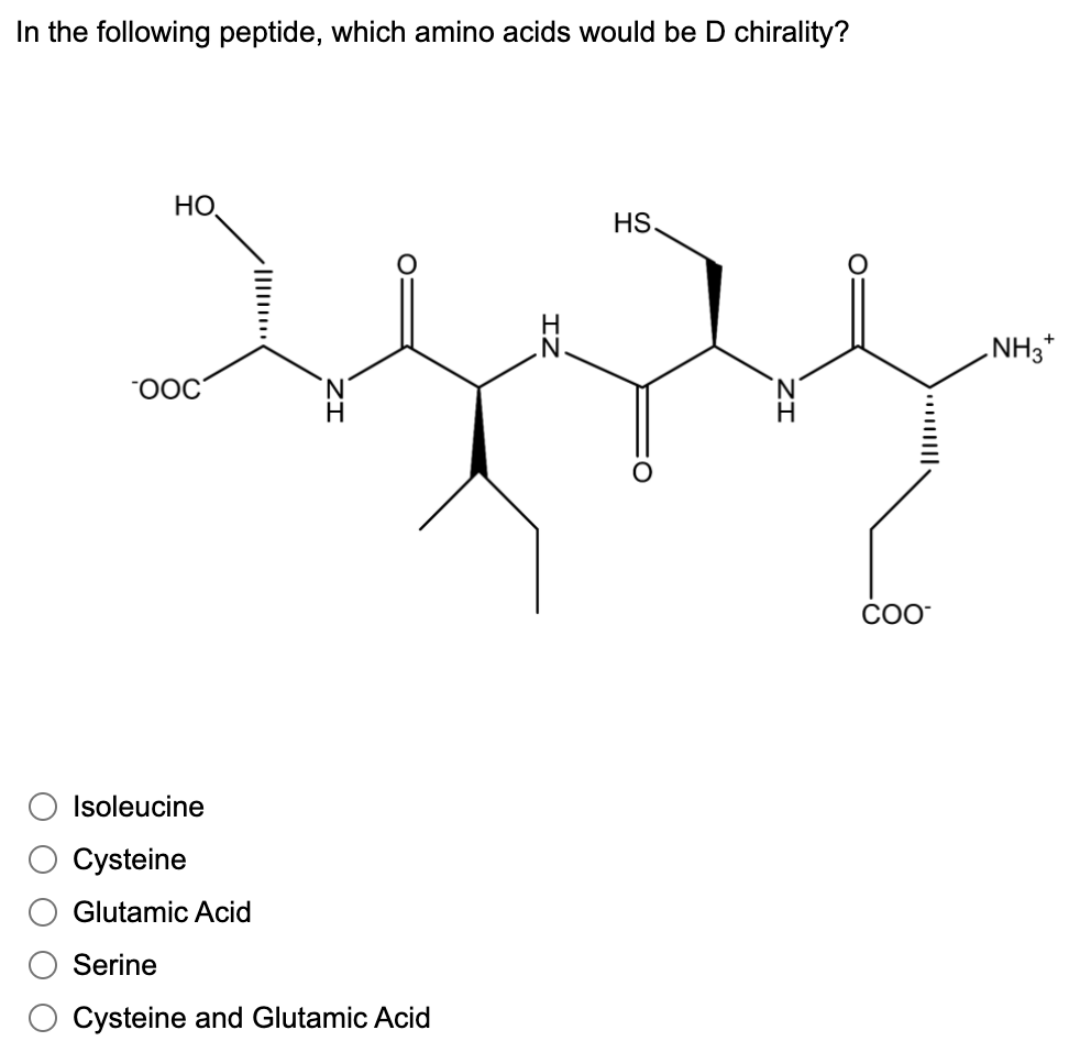 In the following peptide, which amino acids would be D chirality?
HO,
HS.
NH3*
CO-
Isoleucine
Cysteine
Glutamic Acid
Serine
Cysteine and Glutamic Acid
