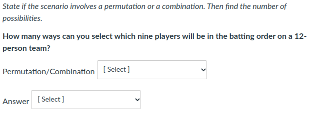 State if the scenario involves a permutation or a combination. Then find the number of
possibilities.
How many ways can you select which nine players will be in the batting order on a 12-
person team?
Permutation/Combination [Select]
Answer [ Select ]
