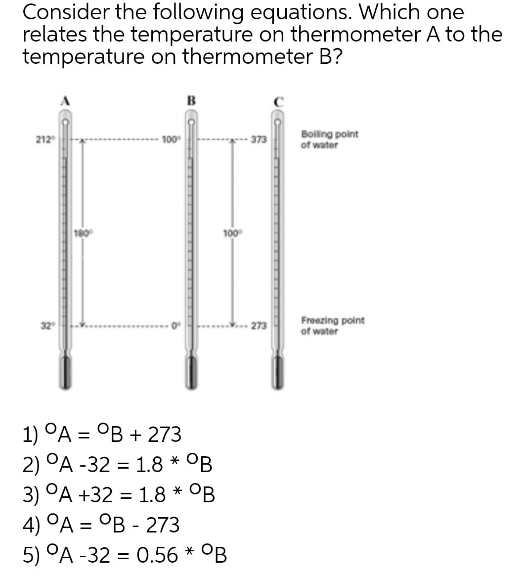 Consider the following equations. Which one
relates the temperature on thermometer A to the
temperature on thermometer B?
в
Boiling point
of water
212
100
373
100
Freezing point
of water
273
1) ОА — ОВ + 273
2) °A -32 = 1.8 * OB
3) °A +32 = 1.8 * °B
4) °A = °B - 273
5) °A -32 = 0.56 * °B
