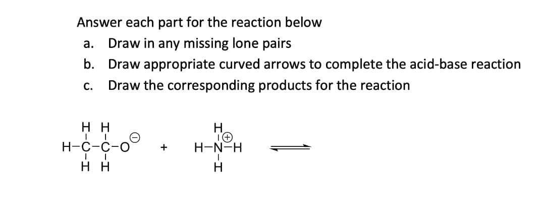 Answer each part for the reaction below
а.
Draw in any missing lone pairs
b. Draw appropriate curved arrows to complete the acid-base reaction
С.
Draw the corresponding products for the reaction
нн
H.
Н-с-с-о
H-N-H
+
н
H
