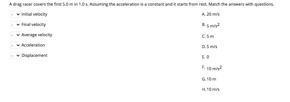 A drag racer covers the first 5.0 m in 1.0 s. Assuming the acceleration is a constant and it starts from rest. Match the answers with questions.
v Initial velocity
A. 20 m/s
v Final velocity
B. 5 m/s2
v Average velocity
C. 5 m
v Acceleration
D. 5 m/s
Displacement
E. O
F. 10 m/s2
G. 10 m
H. 10 m/s
