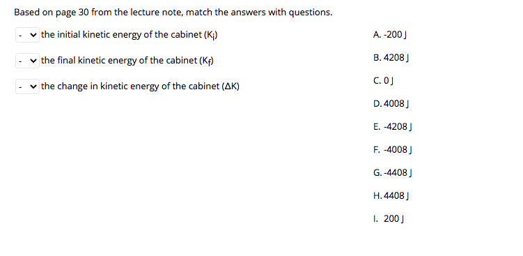 Based on page 30 from the lecture note, match the answers with questions.
the initial kinetic energy of the cabinet (K;)
A. -200)
the final kinetic energy of the cabinet (Kf)
B. 4208)
C. OJ
the change in kinetic energy of the cabinet (AK)
D. 4008 J
E. -4208 )
F. -4008 )
G. -4408 J
H.4408 )
1. 200J
