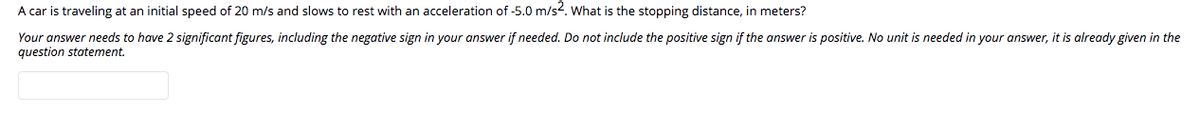 A car is traveling at an initial speed of 20 m/s and slows to rest with an acceleration of -5.0 m/s?. What is the stopping distance, in meters?
Your answer needs to have 2 significant figures, including the negative sign in your answer if needed. Do not include the positive sign if the answer is positive. No unit is needed in your answer, it is already given in the
question statement.
