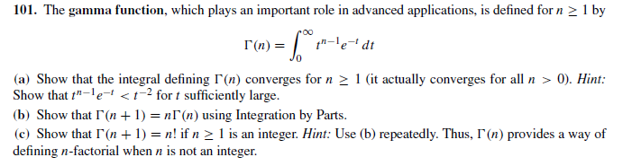 101. The gamma function, which plays an important role in advanced applications, is defined for n > 1 by
I(n) = | t"-le+ dt
(a) Show that the integral defining r(n) converges for n > 1 (it actually converges for all n > 0). Hint:
Show that t"-'e-<t² for t sufficiently large.
(b) Show that I'(n +1) = nI(n) using Integration by Parts.
(c) Show that I'(n + 1) = n! if n > 1 is an integer. Hint: Use (b) repeatedly. Thus, I'(n) provides a way of
defining n-factorial when n is not an integer.
