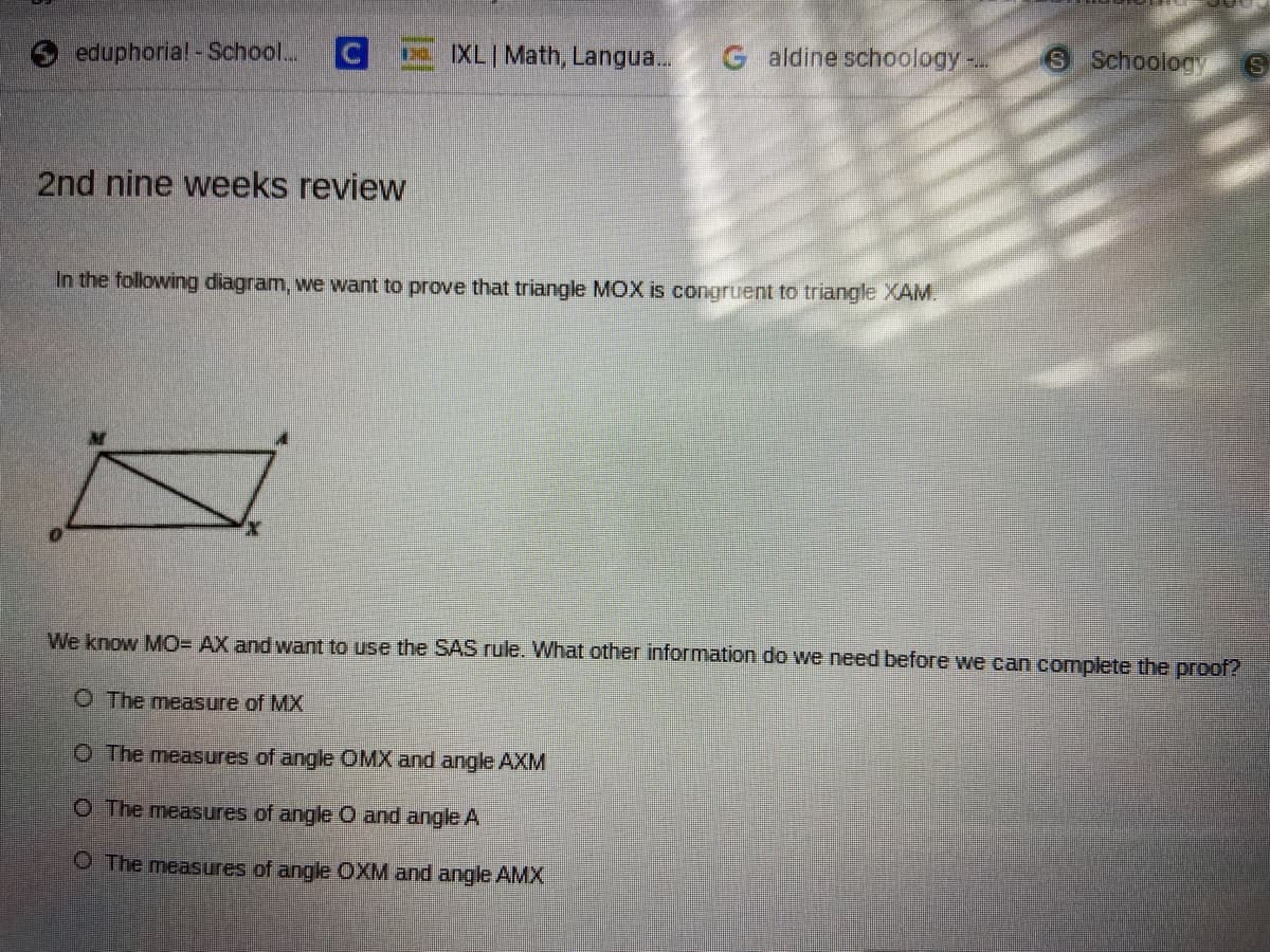 eduphoria! -School...
E XLI Math, Langua..
G aldine schoology-.
S Schoology
2nd nine weeks review
In the following diagram, we want to prove that triangle MOX is congruent to triangle XAM.
We know MO= AX and want to use the SAS rule. What other information do we need before we can complete the proof?
O The measure of MX
O The measures of angle OMX and angle AXM
O The measures of angle O and angle A
O The measures of angle OXM and angle AMX
