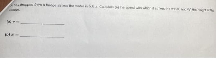 Aball dropped from a bridge strikes the water in 5.6 s. Calculate (a) the speed with which it strikes the water, and (b) the height of the
bridge.
(a) v =
(b) z =
