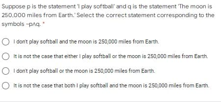 Suppose p is the statement 'I play softball' and q is the statement The moon is
250,000 miles from Earth.'Select the correct statement corresponding to the
symbols -paq. *
O I don't play softball and the moon is 250,000 miles from Earth.
O It is not the case that either I play softball or the moon is 250,000 miles from Earth.
I don't play softball or the moon is 250,000 miles from Earth.
It is not the case that both I play softball and the moon is 250,000 miles from Earth.
