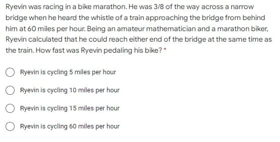 Ryevin was racing in a bike marathon. He was 3/8 of the way across a narrow
bridge when he heard the whistle of a train approaching the bridge from behind
him at 60 miles per hour. Being an amateur mathematician and a marathon biker,
Ryevin calculated that he could reach either end of the bridge at the same time as
the train. How fast was Ryevin pedaling his bike? *
Ryevin is cycling 5 miles per hour
Ryevin is cycling 10 miles per hour
Ryevin is cycling 15 miles per hour
O Ryevin is cycling 60 miles per hour
