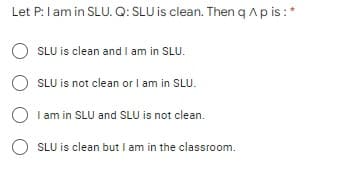Let P:l am in SLU. Q: SLU is clean. Then q Ap is:*
O SLU is clean and I am in SLU.
O SLU is not clean or I am in SLU.
I am in SLU and SLU is not clean.
SLU is clean but I am in the classroom.
