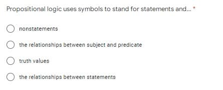 Propositional logic uses symbols to stand for statements and. *
O nonstatements
the relationships between subject and predicate
truth values
the relationships between statements
