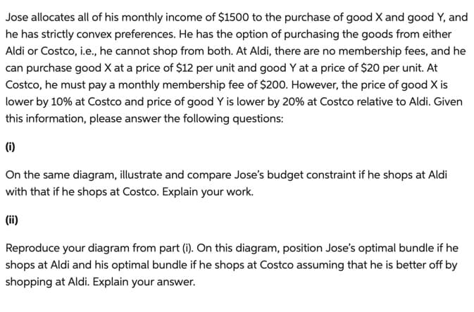 Jose allocates all of his monthly income of $1500 to the purchase of good X and good Y, and
he has strictly convex preferences. He has the option of purchasing the goods from either
Aldi or Costco, i.e., he cannot shop from both. At Aldi, there are no membership fees, and he
can purchase good X at a price of $12 per unit and good Y at a price of $20 per unit. At
Costco, he must pay a monthly membership fee of $200. However, the price of good X is
lower by 10% at Costco and price of good Y is lower by 20% at Costco relative to Aldi. Given
this information, please answer the following questions:
(i)
On the same diagram, illustrate and compare Jose's budget constraint if he shops at Aldi
with that if he shops at Costco. Explain your work.
(ii)
Reproduce your diagram from part (i). On this diagram, position Jose's optimal bundle if he
shops at Aldi and his optimal bundle if he shops at Costco assuming that he is better off by
shopping at Aldi. Explain your answer.
