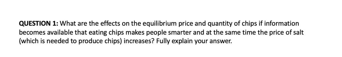 QUESTION 1: What are the effects on the equilibrium price and quantity of chips if information
becomes available that eating chips makes people smarter and at the same time the price of salt
(which is needed to produce chips) increases? Fully explain your answer.
