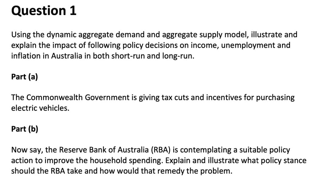 Question 1
Using the dynamic aggregate demand and aggregate supply model, illustrate and
explain the impact of following policy decisions on income, unemployment and
inflation in Australia in both short-run and long-run.
Part (a)
The Commonwealth Government is giving tax cuts and incentives for purchasing
electric vehicles.
Part (b)
Now say, the Reserve Bank of Australia (RBA) is contemplating a suitable policy
action to improve the household spending. Explain and illustrate what policy stance
should the RBA take and how would that remedy the problem.