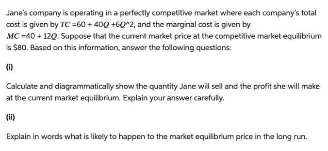 Jane's company is operating in a perfectly competitive market where each company's total
cost is given by TC=60 + 40Q +60^2, and the marginal cost is given by
MC = 40 + 12Q. Suppose that the current market price at the competitive market equilibrium
is $80. Based on this information, answer the following questions:
(i)
Calculate and diagrammatically show the quantity Jane will sell and the profit she will make
at the current market equilibrium. Explain your answer carefully.
(ii)
Explain in words what is likely to happen to the market equilibrium price in the long run.