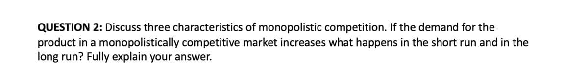 QUESTION 2: Discuss three characteristics of monopolistic competition. If the demand for the
product in a monopolistically competitive market increases what happens in the short run and in the
long run? Fully explain your answer.
