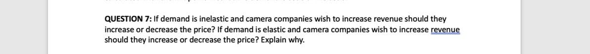 QUESTION 7: If demand is inelastic and camera companies wish to increase revenue should they
increase or decrease the price? If demand is elastic and camera companies wish to increase revenue
should they increase or decrease the price? Explain why.
