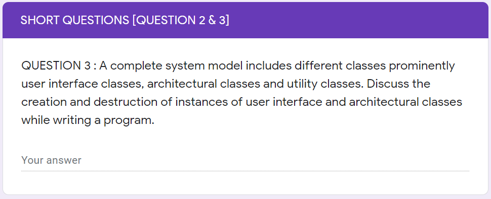 SHORT QUESTIONS [QUESTION 2 & 3]
QUESTION 3 :A complete system model includes different classes prominently
user interface classes, architectural classes and utility classes. Discuss the
creation and destruction of instances of user interface and architectural classes
while writing a program.
Your answer
