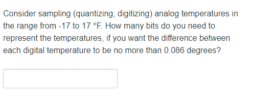 Consider sampling (quantizing, digitizing) analog temperatures in
the range from -17 to 17 °F. How many bits do you need to
represent the temperatures, if you want the difference between
each digital temperature to be no more than 0.086 degrees?
