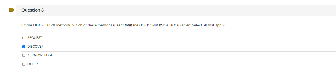 Question 8
Of the DHCP DORA methods, which of these methods is sent from the DHCP client to the DHCP server? Select all that apply.
O REQUEST
V DISCOVER
O ACKNOWLEDGE
O OFFER
